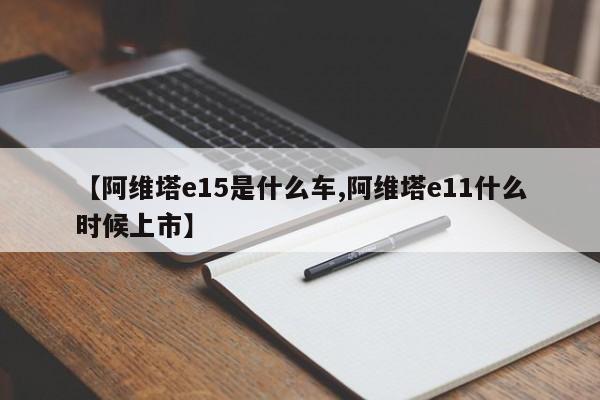 【阿维塔e15是什么车,阿维塔e11什么时候上市】