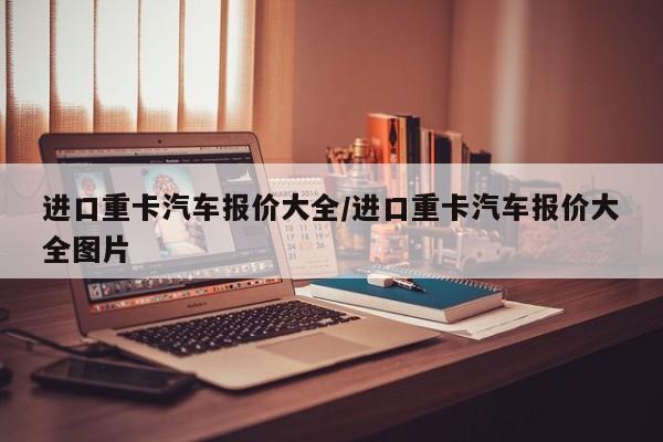 进口重卡汽车报价大全/进口重卡汽车报价大全图片