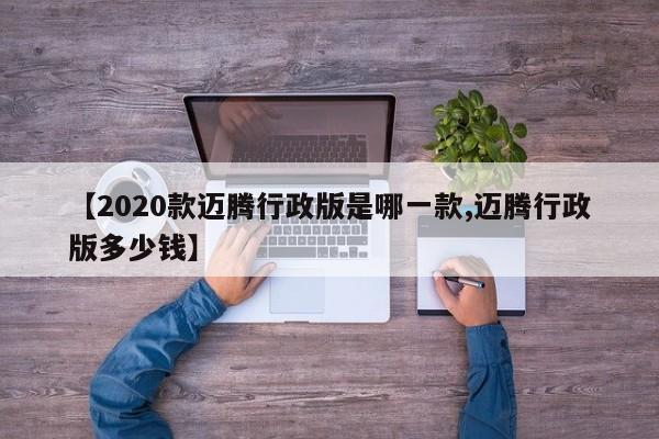 【2020款迈腾行政版是哪一款,迈腾行政版多少钱】