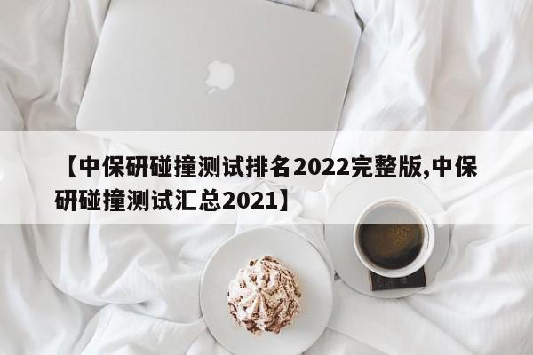 【中保研碰撞测试排名2022完整版,中保研碰撞测试汇总2021】