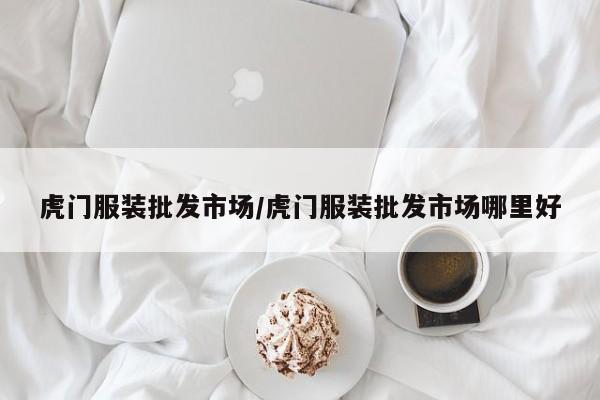 虎门服装批发市场/虎门服装批发市场哪里好