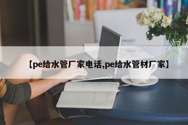 【pe给水管厂家电话,pe给水管材厂家】
