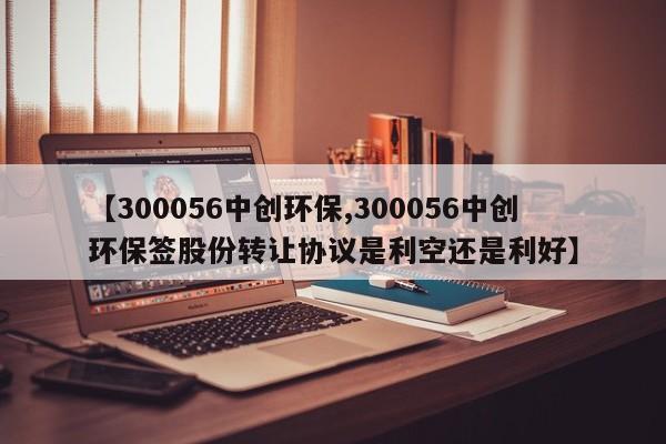 【300056中创环保,300056中创环保签股份转让协议是利空还是利好】