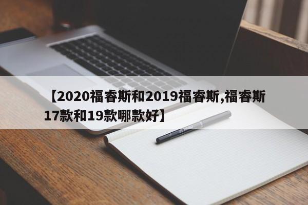 【2020福睿斯和2019福睿斯,福睿斯17款和19款哪款好】