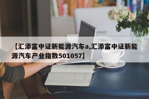 【汇添富中证新能源汽车a,汇添富中证新能源汽车产业指数501057】