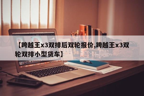 【跨越王x3双排后双轮报价,跨越王x3双轮双排小型货车】
