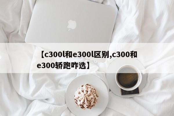 【c300l和e300l区别,c300和e300轿跑咋选】