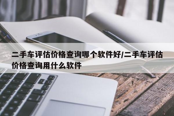 二手车评估价格查询哪个软件好/二手车评估价格查询用什么软件