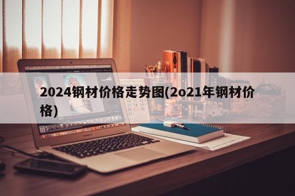 2024钢材价格走势图(2o21年钢材价格)