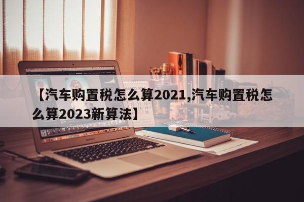 【汽车购置税怎么算2021,汽车购置税怎么算2023新算法】