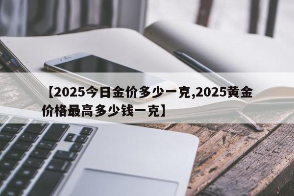 【2025今日金价多少一克,2025黄金价格最高多少钱一克】