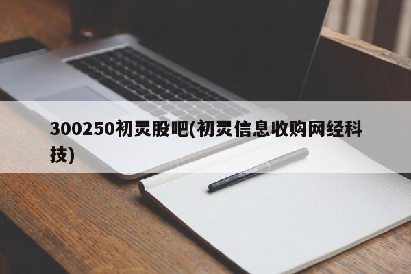 300250初灵股吧(初灵信息收购网经科技)