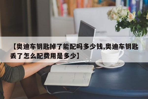 【奥迪车钥匙掉了能配吗多少钱,奥迪车钥匙丢了怎么配费用是多少】
